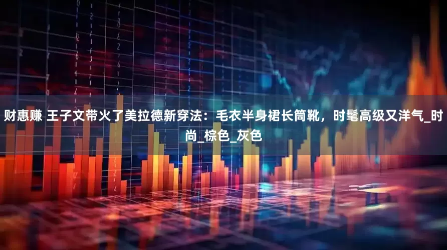 财惠赚 王子文带火了美拉德新穿法：毛衣半身裙长筒靴，时髦高级又洋气_时尚_棕色_灰色