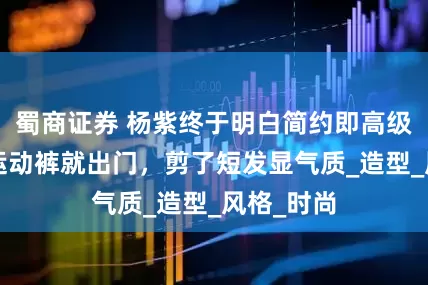 蜀商证券 杨紫终于明白简约即高级，穿T恤运动裤就出门，剪了短发显气质_造型_风格_时尚
