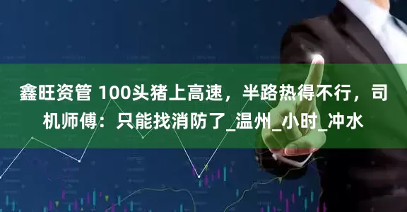 鑫旺资管 100头猪上高速，半路热得不行，司机师傅：只能找消防了_温州_小时_冲水