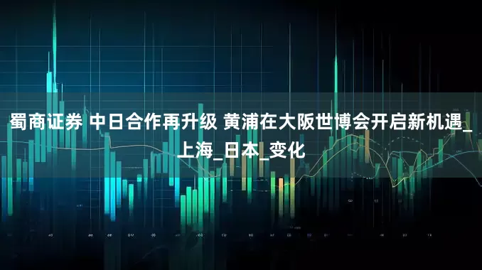 蜀商证券 中日合作再升级 黄浦在大阪世博会开启新机遇_上海_日本_变化