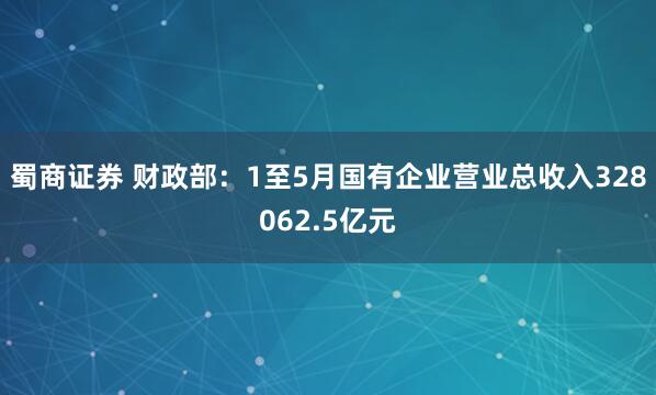 蜀商证券 财政部：1至5月国有企业营业总收入328062.5亿元
