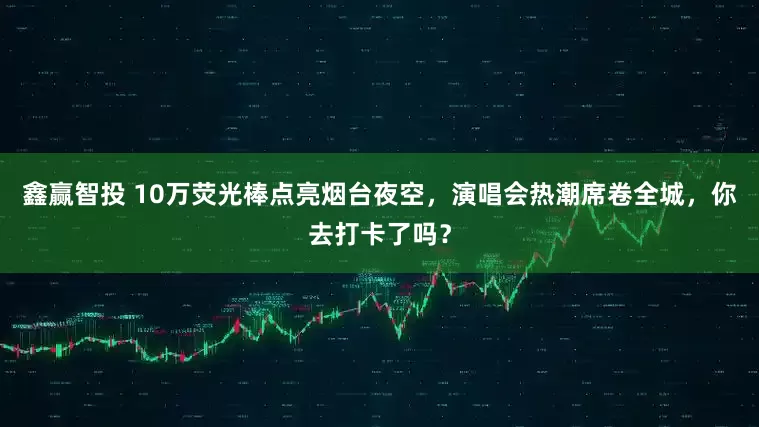 鑫赢智投 10万荧光棒点亮烟台夜空，演唱会热潮席卷全城，你去打卡了吗？