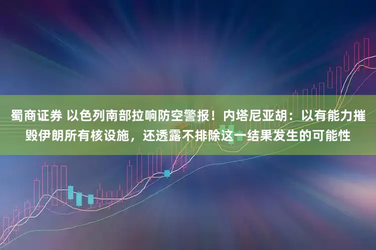 蜀商证券 以色列南部拉响防空警报！内塔尼亚胡：以有能力摧毁伊朗所有核设施，还透露不排除这一结果发生的可能性