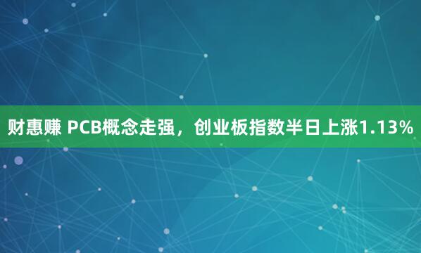 财惠赚 PCB概念走强，创业板指数半日上涨1.13%