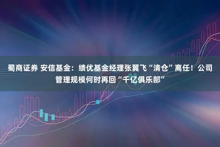 蜀商证券 安信基金：绩优基金经理张翼飞“清仓”离任！公司管理规模何时再回“千亿俱乐部”
