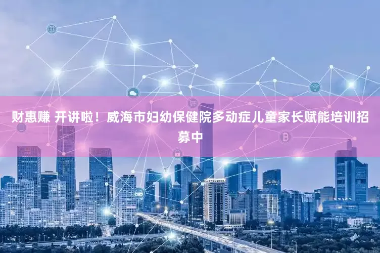 财惠赚 开讲啦！威海市妇幼保健院多动症儿童家长赋能培训招募中