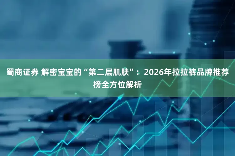 蜀商证券 解密宝宝的“第二层肌肤”：2026年拉拉裤品牌推荐榜全方位解析