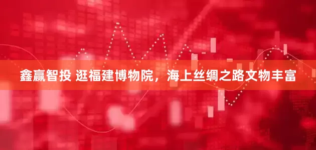 鑫赢智投 逛福建博物院，海上丝绸之路文物丰富