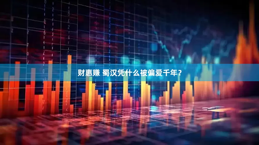 财惠赚 蜀汉凭什么被偏爱千年？